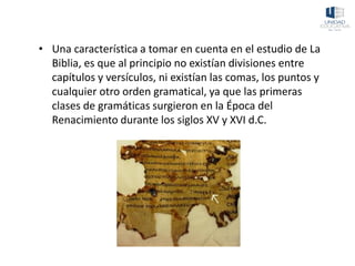 • Una característica a tomar en cuenta en el estudio de La
Biblia, es que al principio no existían divisiones entre
capítulos y versículos, ni existían las comas, los puntos y
cualquier otro orden gramatical, ya que las primeras
clases de gramáticas surgieron en la Época del
Renacimiento durante los siglos XV y XVI d.C.
 