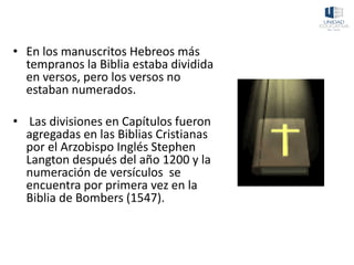• En los manuscritos Hebreos más
tempranos la Biblia estaba dividida
en versos, pero los versos no
estaban numerados.
• Las divisiones en Capítulos fueron
agregadas en las Biblias Cristianas
por el Arzobispo Inglés Stephen
Langton después del año 1200 y la
numeración de versículos se
encuentra por primera vez en la
Biblia de Bombers (1547).
 