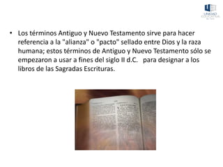• Los términos Antiguo y Nuevo Testamento sirve para hacer
referencia a la "alianza" o "pacto" sellado entre Dios y la raza
humana; estos términos de Antiguo y Nuevo Testamento sólo se
empezaron a usar a fines del siglo II d.C. para designar a los
libros de las Sagradas Escrituras.
 