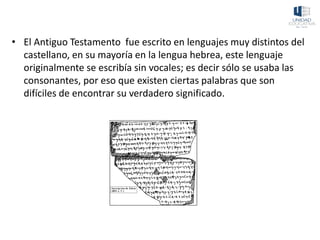 • El Antiguo Testamento fue escrito en lenguajes muy distintos del
castellano, en su mayoría en la lengua hebrea, este lenguaje
originalmente se escribía sin vocales; es decir sólo se usaba las
consonantes, por eso que existen ciertas palabras que son
difíciles de encontrar su verdadero significado.
 