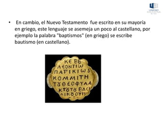 • En cambio, el Nuevo Testamento fue escrito en su mayoría
en griego, este lenguaje se asemeja un poco al castellano, por
ejemplo la palabra "baptismos" (en griego) se escribe
bautismo (en castellano).
 