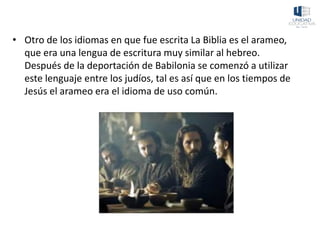 • Otro de los idiomas en que fue escrita La Biblia es el arameo,
que era una lengua de escritura muy similar al hebreo.
Después de la deportación de Babilonia se comenzó a utilizar
este lenguaje entre los judíos, tal es así que en los tiempos de
Jesús el arameo era el idioma de uso común.
 
