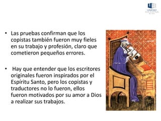 • Las pruebas confirman que los
copistas también fueron muy fieles
en su trabajo y profesión, claro que
cometieron pequeños errores.
• Hay que entender que los escritores
originales fueron inspirados por el
Espíritu Santo, pero los copistas y
traductores no lo fueron, ellos
fueron motivados por su amor a Dios
a realizar sus trabajos.
 