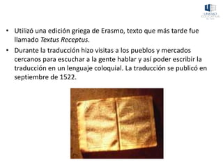 • Utilizó una edición griega de Erasmo, texto que más tarde fue
llamado Textus Receptus.
• Durante la traducción hizo visitas a los pueblos y mercados
cercanos para escuchar a la gente hablar y así poder escribir la
traducción en un lenguaje coloquial. La traducción se publicó en
septiembre de 1522.
 