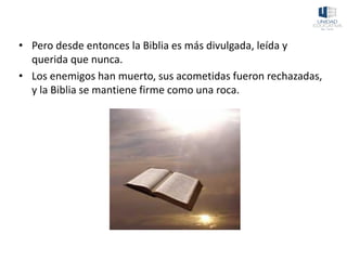 • Pero desde entonces la Biblia es más divulgada, leída y
querida que nunca.
• Los enemigos han muerto, sus acometidas fueron rechazadas,
y la Biblia se mantiene firme como una roca.
 