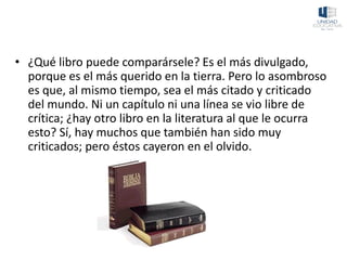 • ¿Qué libro puede comparársele? Es el más divulgado,
porque es el más querido en la tierra. Pero lo asombroso
es que, al mismo tiempo, sea el más citado y criticado
del mundo. Ni un capítulo ni una línea se vio libre de
crítica; ¿hay otro libro en la literatura al que le ocurra
esto? Sí, hay muchos que también han sido muy
criticados; pero éstos cayeron en el olvido.
 