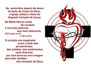 Na  sexta-feira depois da oitava da festa do Corpo de Deus,  a Igreja celebra a festa do Sagrado Coração de Jesus. Na Bíblia fala-se muito  do coração:  é uma das palavras  que mais aparecem,  (853 vezes no AT  e 156 no NT).  O coração era imaginado  como a sede dos pensamentos,  das paixões, dos sentimentos mais diversos;  por isso torna-se uma imagem para falar também  das emoções de Deus. 