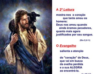 A  2ª Leitura mostra-nos  o coração  que tanto amou os homens: Deus nos amou quando  ainda éramos pecadores, quanto mais agora  justificados por seu sangue.   (Rm 5,5-11) O  Evangelho   salienta a atenção  do "coração" de Deus, que vai em busca  da ovelha perdida  e a sua ALEGRIA ao encontrá-la. (Lc 15,3-7) 