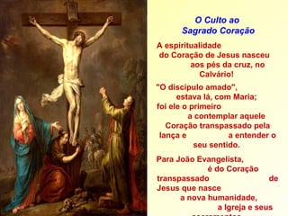 A espiritualidade  do Coração de Jesus nasceu  aos pés da cruz, no Calvário!  "O discípulo amado",  estava lá, com Maria;  foi ele o primeiro  a contemplar aquele Coração transpassado pela lança e  a entender o seu sentido.  Para João Evangelista,  é do Coração transpassado  de Jesus que nasce  a nova humanidade,  a Igreja e seus sacramentos  (a água do batismo;  o sangue da   eucaristia). O Culto ao  Sagrado Coração 