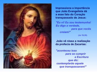 Impressiona a importância que João Evangelista dá  a esse fato do Coração   transpassado de Jesus:   "Eu vi! Eu sou testemunha! Eu digo a verdade,  para que vocês creiam!"   (Jo 19,35). João vê nisso a realização da profecia de Zacarias:  "aconteceu isso  para se cumprir  a Escritura que diz: contemplarão aquele  que transpassaram!"  (Zc 12,10). 