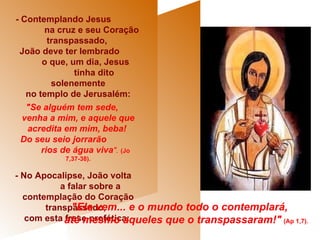 - Contemplando Jesus  na cruz e seu Coração transpassado,  João deve ter lembrado  o que, um dia, Jesus  tinha dito solenemente no templo de Jerusalém:  "Se alguém tem sede,  venha a mim, e aquele que acredita em mim, beba!  Do seu seio jorrarão  rios de água viva ".   (Jo 7,37-38). - No Apocalipse, João volta  a falar sobre a contemplação do Coração transpassado,  com esta frase profética:   "Ele vem... e o mundo todo o contemplará,  até mesmo aqueles que o transpassaram!"   (Ap 1,7).  