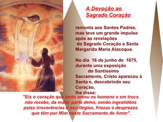 remonta aos Santos Padres,  mas teve um grande impulso após as revelações  do Sagrado Coração a Santa Margarida Maria Alacoque. No dia  16 de junho de  1675, durante uma exposição  do Santíssimo Sacramento, Cristo apareceu à Santa e, descobrindo seu Coração,  lhe disse:  "Eis o coração que tanto amou os homens e em troca  não recebe, da maior parte deles, senão ingratidões  pelas irreverências e sacrilégios, friezas e desprezos  que têm por Mim neste Sacramento de Amor". A Devoção ao  Sagrado Coração 