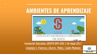 AMBIENTES DE APRENDIZAJE
Innovación Educativa, GRUPO DIM-EDU, 5 de mayo 2017,
Complejo S. Francisco, Cáceres. Pablo J. Galán Mañanas
 