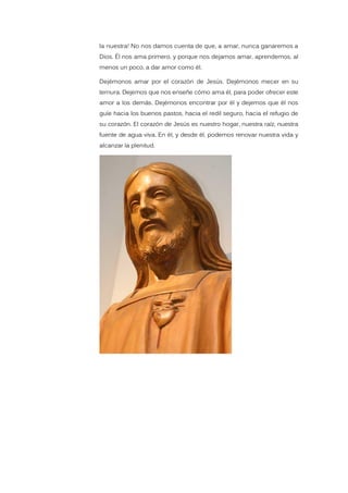 la nuestra! No nos damos cuenta de que, a amar, nunca ganaremos a
Dios. Él nos ama primero, y porque nos dejamos amar, aprendemos, al
menos un poco, a dar amor como él.
Dejémonos amar por el corazón de Jesús. Dejémonos mecer en su
ternura. Dejemos que nos enseñe cómo ama él, para poder ofrecer este
amor a los demás. Dejémonos encontrar por él y dejemos que él nos
guíe hacia los buenos pastos, hacia el redil seguro, hacia el refugio de
su corazón. El corazón de Jesús es nuestro hogar, nuestra raíz, nuestra
fuente de agua viva. En él, y desde él, podemos renovar nuestra vida y
alcanzar la plenitud.
 