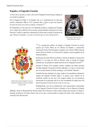 Sagrado Corazón de Jesús 3
España y el Sagrado Corazón
Promesa que Jesucristo le hizo al
padre Bernardo de Hoyos.
A través de los jesuitas, el culto y devoción al Sagrado Corazón llega a España (y
a la América española).
Con la llegada de Felipe V de España, ésta se ve reafirmada por la carta que
escribe a Benedicto XIII en 1727, pidiendo Misa y Oficio propio del Sagrado
Corazón de Jesús, para todos sus Reinos y Dominios.
[2]
En Valladolid, el 14 de mayo de 1733, Bernardo de Hoyos, estudiante de Teología
en el colegio San Ambrosio de los jesuitas (actual Santuario Nacional de la Gran
Promesa), recibió la aparición sobrenatural de Jesús para revelarle la promesa de
que: "Reinaré en España, y con más veneración que en otras muchas partes".
Variante del escudo de España en el que se
incorporó el Sagrado Corazón por mandato
de Carlos VII.
.
[3]
La consagración pública de España al Sagrado Corazón fue hecha
primero por Carlos María de los Dolores de Borbón y Austria-Este
(reclamante Carlos VII de España) y después el rey Alfonso XIII lo hará de
forma oficial en Getafe, en el Cerro de los Ángeles, centro geográfico de la
Península Ibérica.
El hermano de Carlos Mª de los Dolores, Alfonso de Borbón y Austria-Este
publicó el 3 de junio de 1932 un Decreto sobre el escudo de España
utilizado por sus partidarios, donde entronizó en él el Sagrado Corazón.
[4]
Durante la Guerra Civil española muchos soldados del bando nacional
llevaban Sagrados Corazones de fieltro adheridos a la ropa y era devoción
que servía para detener las balas enemigas; se les llamaba "detentes".
También fue muy utilizada (y lo sigue siendo en la actualidad) en España la
imagen del Sagrado Corazón fijada a la puerta como símbolo de la
condición católica de una casa. Una imagen sedente era con frecuencia
entronizada en la principal sala de la casa acompañado de algún lema, del
tipo El Sagrado Corazón de Jesús reina en esta casa.
Probablemente, una de las celebraciones más espectaculares relacionadas
con el Sagrado Corazón de Jesús en España se da en Alhaurín el Grande
(Málaga), donde la Hermandad de Nuestro Padre Jesús Nazareno realiza sendas salidas procesionales el sábado y
domingo posteriores al Corpus Christi, días en los que es procesionada la imagen del titular. Esta celebración es
conocida como Día de Jesús.
 