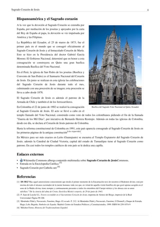 Sagrado Corazón de Jesús 4
Hispanoamérica y el Sagrado corazón
Basílica del Sagrado Voto Nacional en Quito, Ecuador
A la vez que la devoción al Sagrado Corazón se extendía por
España, por mediación de los jesuitas y apoyados por la carta
del Rey de España al papa, la devoción se vio impulsada por
América y las Filipinas.
La República del Ecuador, el 25 de marzo de 1873, fue el
primer país en el mundo que se consagró oficialmente al
Sagrado Corazón de Jesús y al Inmaculado Corazón de María.
Esto se hizo en la Presidencia del doctor Gabriel García
Moreno. El Gobierno Nacional, determinó que en honor a esta
consagración se construyera en Quito una gran basílica
denominada Basílica del Voto Nacional.
En el Perú, la iglesia de San Pedro de los jesuitas (Basílica y
Convento de San Pedro) es el Santuario Nacional del Corazón
de Jesús. En junio se realizan en esta iglesia las celebraciones
del Sagrado Corazón de Jesús durante todo el mes,
culminando con una procesión de su imagen; esta procesión se
lleva a cabo desde 1878.
El Sagrado Corazón de Jesús es además el patrono de la
Armada de Chile y también el de los ferrocarrileros.
En Colombia el 22 de junio de 1902 se realizó la consagración
al Sagrado Corazón de Jesús. El acto se llevó a cabo en el
templo llamado del Voto Nacional, construido como voto de todos los colombianos pidiendo el fin de la llamada
"Guerra de los Mil Días", por iniciativa de Bernardo Herrera Restrepo. Además en todas las iglesias de Colombia,
desde ese día, se declara al Corazón de Jesús patrono de Colombia.
Hasta la reforma constitucional de Colombia en 1991, este país aparecía consagrado al Sagrado Corazón de Jesús en
las primeras páginas de la antigua constitución
[cita requerida]
.
En México para ser más exactos en León (Guanajuato) se encuetra el Templo Expiatorio del Sagrado Corazón de
Jesús; además la Catedral de Ciudad Victoria, capital del estado de Tamaulipas tiene al Sagrado Corazón como
patrono. En casi todos los templos católicos de este país se le dedica una capilla.
Enlaces externos
• Wikimedia Commons alberga contenido multimedia sobre Sagrado Corazón de JesúsCommons.
• Entrada en la Enciclopedia Católica
[5]
• Sagrado Corazón por Catholic.net
[6]
Referencias
[1] DS 3812"Mas aquel amorosísimo conocimiento que desde el primer momento de la Encarnación tuvo de nosotros el Redentor divino, está por
encima de todo el alcance escrutador de la mente humana; toda vez que, en virtud de aquella visión beatífica de que gozó apenas acogido en el
seno de la Madre divina, tiene siempre y continuamente presentes a todos los miembros del Cuerpo místico y los abraza con su amor
salvífico.""De la ciencia del alma de Cristo, Encíclica Mystici corporis, de 29 de junio de 1943.
[2] P. Juan de Loyola S.I., Tesoro escondido en el Sacratísimo Corazón de Jesús, imprenta de Alonso del Riego, impresor de la Real
Universidad. Página 99-100.
[3] Menéndez Pidal y Navascués, Faustino, Hugo. El escudo. P. 212. At Menéndez Pidal y Navascués, Faustino; O´Donnell y Duque de Estrada,
Hugo; Lolo, Begoña. Símbolos de España. Madrid: Centro de Estudios Políticos y Constitucionales, 1999. ISBN 84-259-1074-9
[4] Melchor Ferrer, Historia del Tradicionalismo Español.
 