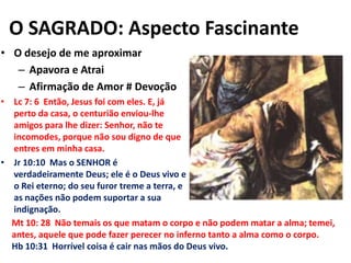 O SAGRADO: Aspecto FascinanteO desejo de me aproximarApavora e AtraiAfirmação de Amor # DevoçãoLc 7: 6  Então, Jesus foi com eles. E, já perto da casa, o centurião enviou-lhe amigos para lhe dizer: Senhor, não te incomodes, porque não sou digno de que entres em minha casa.Jr 10:10  Mas o SENHOR é verdadeiramente Deus; ele é o Deus vivo e o Rei eterno; do seu furor treme a terra, e as nações não podem suportar a sua indignação.Mt 10: 28  Não temais os que matam o corpo e não podem matar a alma; temei, antes, aquele que pode fazer perecer no inferno tanto a alma como o corpo.Hb 10:31  Horrível coisa é cair nas mãos do Deus vivo.