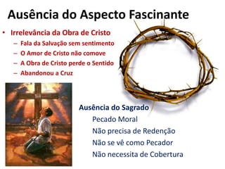 Ausência do Aspecto FascinanteIrrelevância da Obra de CristoFala da Salvação sem sentimentoO Amor de Cristo não comoveA Obra de Cristo perde o SentidoAbandonou a CruzAusência do SagradoPecado Moral					Não precisa de Redenção					Não se vê como Pecador 					Não necessita de Cobertura