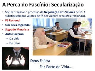 A Perca do Fascínio: SecularizaçãoSecularização é o processo de Negociação dos Valores de fé. A substituição dos valores de fé por valores seculares (racionais).Fé RacionalUm deus esgotadoSagrado MoralistaAuto GovernoDa VidaDe Deus  				Deus Esfera					Faz Parte da Vida...
