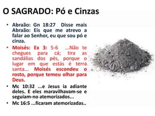 O SAGRADO: Pó e CinzasAbraão: Gn 18:27  Disse mais Abraão: Eis que me atrevo a falar ao Senhor, eu que sou pó e cinza.Moisés: Ex 3: 5-6  ...Não te chegues para cá; tira as sandálias dos pés, porque o lugar em que estás é terra santa... Moisés escondeu o rosto, porque temeu olhar para Deus.Mc 10:32 ...e Jesus ia adiante deles. E eles maravilhavam-se e seguiam-no atemorizados... Mc 16:5 ...ficaram atemorizadas..