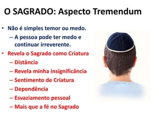 O SAGRADO: Aspecto TremendumNão é simples temor ou medo.A pessoa pode ter medo e continuar irreverente.Revela o Sagrado como CriaturaDistânciaRevela minha insignificânciaSentimento de CriaturaDependênciaEsvaziamento pessoalMais que a fé no Sagrado