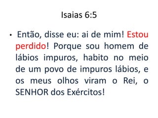 Isaias 6:5Então, disse eu: ai de mim! Estou perdido! Porque sou homem de lábios impuros, habito no meio de um povo de impuros lábios, e os meus olhos viram o Rei, o SENHOR dos Exércitos!