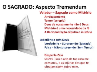 O SAGRADO: Aspecto TremendumVelador – Sagrado como MistérioArrebatamentoTemor (arrepio)Deus da nossa mente não é DeusMistério é uma necessidade da féA Racionalização expulsa o mistérioExperiência com DeusVerdadeira = Surpreende (Sagrado)Falsa = Não surpreende (Sem Temor)Desperta ZeloSl 69:9  Pois o zelo da tua casa me consumiu, e as injúrias dos que te ultrajam caem sobre mim.