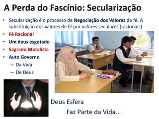 A Perda do Fascínio: SecularizaçãoSecularização é o processo de Negociação dos Valores de fé. A substituição dos valores de fé por valores seculares (racionais).Fé RacionalUm deus esgotadoSagrado MoralistaAuto GovernoDa VidaDe Deus  				Deus Esfera					Faz Parte da Vida...