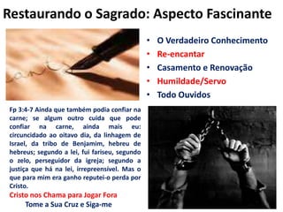 Restaurando o Sagrado: Aspecto FascinanteO Verdadeiro ConhecimentoRe-encantarCasamento e RenovaçãoHumildade/ServoTodo OuvidosFp 3:4-7 Ainda que também podia confiar na carne; se algum outro cuida que pode confiar na carne, ainda mais eu: circuncidado ao oitavo dia, da linhagem de Israel, da tribo de Benjamim, hebreu de hebreus; segundo a lei, fui fariseu, segundo o zelo, perseguidor da igreja; segundo a justiça que há na lei, irrepreensível. Mas o que para mim era ganho reputei-o perda por Cristo.Cristo nos Chama para Jogar Fora Tome a Sua Cruz e Siga-me