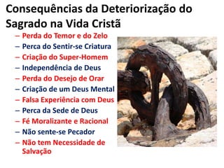 Consequências da Deteriorização do Sagrado na Vida CristãPerda do Temor e do ZeloPerca do Sentir-se CriaturaCriação do Super-HomemIndependência de DeusPerda do Desejo de OrarCriação de um Deus MentalFalsa Experiência com DeusPerca da Sede de DeusFé Moralizante e RacionalNão sente-se PecadorNão tem Necessidade de Salvação