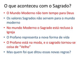 O que aconteceu com o Sagrado?O Mundo Moderno não tem tempo para DeusOs valores Sagrados não servem para o mundo modernoNo mundo Moderno o Sagrado está recluso à IgrejaO Profano representa a nova forma de vidaO Profano está na moda, e o sagrado tornou-se coisa de “Velho”Mas quem foi que ditou essas novas regras?