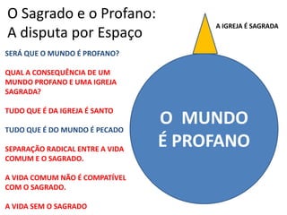 O Sagrado e o Profano: A disputa por EspaçoA IGREJA É SAGRADASERÁ QUE O MUNDO É PROFANO?QUAL A CONSEQUÊNCIA DE UM MUNDO PROFANO E UMA IGREJA  SAGRADA?TUDO QUE É DA IGREJA É SANTOTUDO QUE É DO MUNDO É PECADOSEPARAÇÃO RADICAL ENTRE A VIDA COMUM E O SAGRADO. A VIDA COMUM NÃO É COMPATÍVEL COM O SAGRADO.A VIDA SEM O SAGRADOO  MUNDO É PROFANO