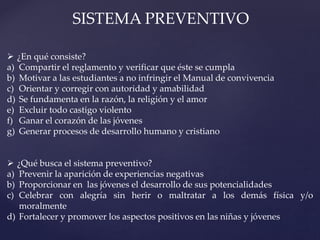 SISTEMA PREVENTIVO
 ¿En qué consiste?
a) Compartir el reglamento y verificar que éste se cumpla
b) Motivar a las estudiantes a no infringir el Manual de convivencia
c) Orientar y corregir con autoridad y amabilidad
d) Se fundamenta en la razón, la religión y el amor
e) Excluir todo castigo violento
f) Ganar el corazón de las jóvenes
g) Generar procesos de desarrollo humano y cristiano
 ¿Qué busca el sistema preventivo?
a) Prevenir la aparición de experiencias negativas
b) Proporcionar en las jóvenes el desarrollo de sus potencialidades
c) Celebrar con alegría sin herir o maltratar a los demás física y/o
moralmente
d) Fortalecer y promover los aspectos positivos en las niñas y jóvenes
 