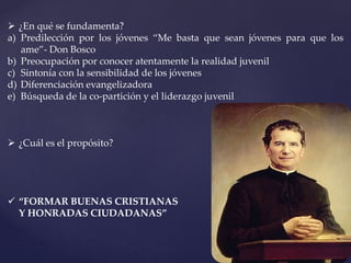  ¿En qué se fundamenta?
a) Predilección por los jóvenes “Me basta que sean jóvenes para que los
ame”- Don Bosco
b) Preocupación por conocer atentamente la realidad juvenil
c) Sintonía con la sensibilidad de los jóvenes
d) Diferenciación evangelizadora
e) Búsqueda de la co-partición y el liderazgo juvenil
 ¿Cuál es el propósito?
 “FORMAR BUENAS CRISTIANAS
Y HONRADAS CIUDADANAS”
 