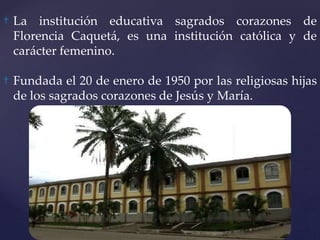 † La institución educativa sagrados corazones de
Florencia Caquetá, es una institución católica y de
carácter femenino.
† Fundada el 20 de enero de 1950 por las religiosas hijas
de los sagrados corazones de Jesús y María.
 