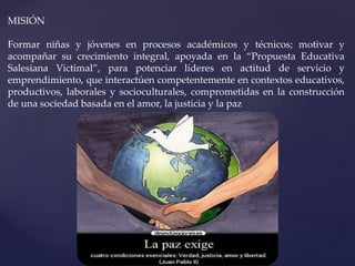 MISIÓN
Formar niñas y jóvenes en procesos académicos y técnicos; motivar y
acompañar su crecimiento integral, apoyada en la “Propuesta Educativa
Salesiana Victimal”, para potenciar líderes en actitud de servicio y
emprendimiento, que interactúen competentemente en contextos educativos,
productivos, laborales y socioculturales, comprometidas en la construcción
de una sociedad basada en el amor, la justicia y la paz
 