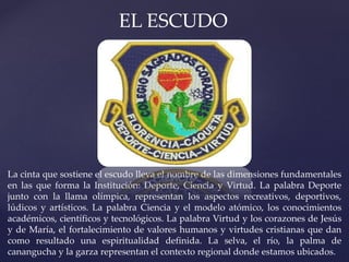 EL ESCUDO
La cinta que sostiene el escudo lleva el nombre de las dimensiones fundamentales
en las que forma la Institución: Deporte, Ciencia y Virtud. La palabra Deporte
junto con la llama olímpica, representan los aspectos recreativos, deportivos,
lúdicos y artísticos. La palabra Ciencia y el modelo atómico, los conocimientos
académicos, científicos y tecnológicos. La palabra Virtud y los corazones de Jesús
y de María, el fortalecimiento de valores humanos y virtudes cristianas que dan
como resultado una espiritualidad definida. La selva, el río, la palma de
canangucha y la garza representan el contexto regional donde estamos ubicados.
 