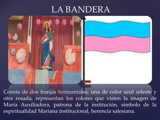 LA BANDERA
Consta de dos franjas horizontales, una de color azul celeste y
otra rosada, representan los colores que visten la imagen de
María Auxiliadora, patrona de la institución, símbolo de la
espiritualidad Mariana institucional, herencia salesiana.
 