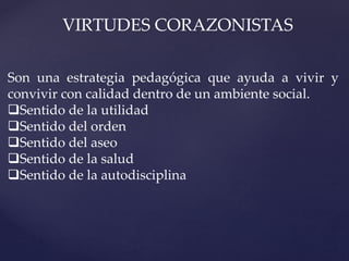 VIRTUDES CORAZONISTAS
Son una estrategia pedagógica que ayuda a vivir y
convivir con calidad dentro de un ambiente social.
Sentido de la utilidad
Sentido del orden
Sentido del aseo
Sentido de la salud
Sentido de la autodisciplina
 