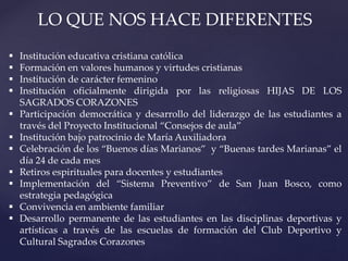 LO QUE NOS HACE DIFERENTES
 Institución educativa cristiana católica
 Formación en valores humanos y virtudes cristianas
 Institución de carácter femenino
 Institución oficialmente dirigida por las religiosas HIJAS DE LOS
SAGRADOS CORAZONES
 Participación democrática y desarrollo del liderazgo de las estudiantes a
través del Proyecto Institucional “Consejos de aula”
 Institución bajo patrocinio de María Auxiliadora
 Celebración de los “Buenos días Marianos” y “Buenas tardes Marianas” el
día 24 de cada mes
 Retiros espirituales para docentes y estudiantes
 Implementación del “Sistema Preventivo” de San Juan Bosco, como
estrategia pedagógica
 Convivencia en ambiente familiar
 Desarrollo permanente de las estudiantes en las disciplinas deportivas y
artísticas a través de las escuelas de formación del Club Deportivo y
Cultural Sagrados Corazones
 