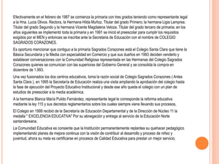 Efectivamente en el febrero de 1987 se comienza la primaria con tres grados teniendo como representante legal
a la Hna. Lucia Olivos. Rectora, la Hermana Hilda Muñoz. Titular del grado Primero; la hermana Ligia Lamprea.
Titular del grado Segundo y la hermana Vicente Magdalena Veloza. Titular del grado tercero de primaria; en los
años siguientes se implementó toda la primaria y en 1991 se inició el preescolar para cumplir los requisitos
exigidos por el MEN y entonces se inscribe ante la Secretaria de Educación con el nombre de COLEGIO
SAGRADOS CORAZONES.
Es oportuno mencionar que contiguo a la primaria Sagrados Corazones está el Colegio Santa Clara que tiene la
Básica Secundaria y la Media con especialidad en Comercio y que sus dueños en 1993 deciden venderlo y
establecer conversaciones con la Comunidad Religiosa representada en las Hermanas del Colegio Sagrados
Corazones quienes se comunican con las superioras del Gobierno General y se consolida la compra en
diciembre de 1.993.
Una vez fusionados los dos centros educativos, toma la razón social de Colegio Sagrados Corazones ( Antes
Santa Clara ), en 1995 la Secretaría de Educación realiza una visita ampliando la aprobación del colegio hasta
la fase de ejecución del Proyecto Educativo Institucional y desde ese año queda el colegio con un plan de
estudios de preescolar a la media académica.
A la hermana Blanca María Pulido Fernández, representante legal le corresponde la reforma educativa
mediante la ley 115 y sus decretos reglamentarios sobre los cuales siempre viene llevando sus procesos,
El Colegio en 1999 recibió de la Secretaría de Educación Departamental y de la Dirección de Núcleo 11 la
medalla " EXCELENCIA EDUCATIVA" Por su abnegación y entrega al servicio de la Educación Norte
santandereana.
La Comunidad Educativa es consiente que la Institución permanentemente replantea su quehacer pedagógico
implementando planes de mejora continua con la visión de contribuir al desarrollo y proceso de niñez y
juventud, ahora su meta es certificarse en procesos de Calidad Educativa para prestar un mejor servicio.
 