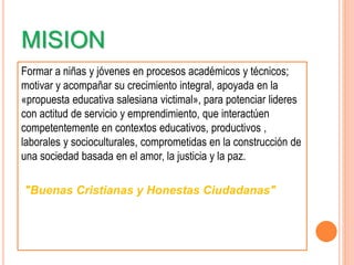 MISION
Formar a niñas y jóvenes en procesos académicos y técnicos;
motivar y acompañar su crecimiento integral, apoyada en la
«propuesta educativa salesiana victimal», para potenciar lideres
con actitud de servicio y emprendimiento, que interactúen
competentemente en contextos educativos, productivos ,
laborales y socioculturales, comprometidas en la construcción de
una sociedad basada en el amor, la justicia y la paz.
"Buenas Cristianas y Honestas Ciudadanas"
 