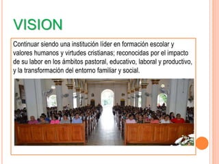VISION
Continuar siendo una institución líder en formación escolar y
valores humanos y virtudes cristianas; reconocidas por el impacto
de su labor en los ámbitos pastoral, educativo, laboral y productivo,
y la transformación del entorno familiar y social.
 