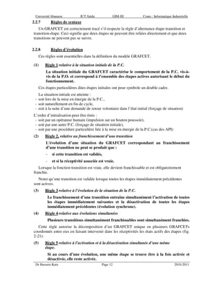 Université libanaise IUT-Saïda GIM-III Cours : Informatique Industrielle
Dr Hussein Kain Page 12 2010-2011
2.2.7 Règles de syntaxe
Un GRAFCET est correctement tracé s’il respecte la règle d’alternance étape-transition et
transition-étape. Ceci signifie que deux étapes ne peuvent être reliées directement et que deux
transitions ne peuvent pas se suivre.
2.2.8 Règles d’évolution
Ces règles sont essentielles dans la définition du modèle GRAFCET.
(1) Règle 1 relative à la situation initiale de la P.C.
La situation initiale du GRAFCET caractérise le comportement de la P.C. vis-à-
vis de la P.O. et correspond à l’ensemble des étapes actives autorisant le début du
fonctionnement.
Ces étapes particulières dites étapes initiales ont pour symbole un double cadre.
La situation initiale est atteinte :
- soit lors de la mise en énergie de la P.C.,
- soit naturellement en fin de cycle,
- soit à la suite d’une demande de retour volontaire dans l’état initial (forçage de situation)
L’ordre d’initialisation peut être émis :
- soit par un opérateur humain (impulsion sur un bouton poussoir),
- soit par une autre P.C. (forçage de situation initiale),
- soit par une procédure particulière liée à la mise en énergie de la P.C.(cas des API)
(2) Règle 2, relative au franchissement d’une transition
L'évolution d’une situation du GRAFCET correspondant au franchissement
d’une transition ne peut se produit que :
- si cette transition est validée,
- et si la réceptivité associée est vraie.
Lorsque la fonction transition est vraie, elle devient franchissable et est obligatoirement
franchie.
Noter qu’une transition est validée lorsque toutes les étapes immédiatement précédentes
sont actives.
(3) Règle 3 relative à l’évolution de la situation de la P.C.
Le franchissement d’une transition entraîne simultanément l’activation de toutes
les étapes immédiatement suivantes et la désactivation de toutes les étapes
immédiatement précédentes (évolution synchrone).
(4) Règle 4 relative aux évolutions simultanées
Plusieurs transitions simultanément franchissables sont simultanément franchies.
Cette règle autorise la décomposition d’un GRAFCET unique en plusieurs GRAFCETs
coordonnés entre eux en faisant intervenir dans les réceptivités les états actifs des étapes (fig.
2-21).
(5) Règle 5 relative à l’activation et à la désactivation simultanée d’une même
étape.
Si au cours d’une évolution, une même étape se trouve être à la fois activée et
désactivée, elle reste activée.
 
