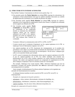 Université libanaise IUT-Saïda GIM-III Cours : Informatique Industrielle
Dr Hussein Kain Page 2 2010-2011
1.2. STRUCTURE D’UN SYSTEME AUTOMATISE
Pour faciliter l’analyse, l’automatisme est divisé en trois parties (fig. 1-1)
1) Une première partie dite Partie Opérative (en abrégé P.O.) regroupe les mécanismes, les
actionneurs et leurs préactionneurs ainsi que les capteurs-machines nécessaires au contrôle
du déplacement des actionneurs et au contrôle de présence des objets.
2) Une deuxième partie appelée Partie Relation (en abrégé P.R.) regroupe les capteurs-
opérateurs et les composants de signalisation visuels et/ou sonores. Le pupitre de commande
sert de support aux éléments de la P.R.
3) Une troisième partie appelée Partie
Commande (en abrégé P.C.) regroupe
les constituants et les composants
destinés au traitement des informations
(signaux) émises par les capteurs-
opérateurs de la P.R. et les capteurs-
machines de la P.O. les éléments de la
P.C. sont contenus dans l’armoire de
commande.
Figure 1-1
Comment s’effectue la communication entre la P.O., la P.R. et la P.C ?
- L’action exercée par le technicien (l'opérateur) sur les capteur-opérateurs de la P.R. se
traduit par l’envoi d’informations (signaux) vers la P.C.
- Les capteurs-machines de la P.O. fournissent des renseignements sur la position des
actionneurs et des objets à un instant donné en émettant des informations vers la P.C. Ainsi
l’action directe ou indirecte d’une porte sur son interrupteur « fin de course » indiquera que
celle-ci est en position fermée, par exemple.
- La P.C. assure le traitement des informations émises par les capteurs-opérateurs de la P.R.
et par les capteurs-machines de la P.O. Les ordres résultants sont transmis aux
préactionneurs de la P.O. selon certaines séquences (ou cycles) fonction du processus à
exécuter. Des ordres sont également transmis aux composants de signalisation de la P.R.
afin d’indiquer à l'opérateur l’état et la situation actuels de l’automatisme.
Par exemple, l’allumage d’un voyant nommé « REF » informera l'opérateur que tous les
actionneurs occupent une position particulière dite référence autorisant le départ du cycle
automatiquement de la machine.
Autre exemple, le déclenchement d’un klaxon alertera l'opérateur en lui signalant une
anomalie de fonctionnement de la machine.
Le dialogue homme-machine est ainsi assuré de la P.R. vers la P.O. via la P.C. et
réciproquement.
Exemples de composants de la partie opérative :
- actionneurs : vérins, moteurs, électroaimants, résistance de chauffage, etc.,
- préactionneurs : distributeurs, contacteurs, relais électromagnétiques, etc.,
- capteurs-machines : fins de course vérins, détecteurs de position, etc.
Exemples de composants de la partie relation :
 