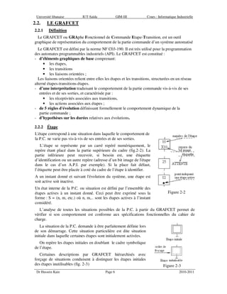 Université libanaise IUT-Saïda GIM-III Cours : Informatique Industrielle
Dr Hussein Kain Page 6 2010-2011
2.2. LE GRAFCET
2.2.1 Définition
Le GRAFCET ou GRAphe Fonctionnel de Commande Etape-Transition, est un outil
graphique de représentation du comportement de la partie commande d’un système automatisé
Le GRAFCET est défini par la norme NF C03-190. Il est très utilisé pour la programmation
des automates programmables industriels (API). Le GRAFCET est constitué :
- d’éléments graphiques de base comprenant:
• les étapes,
• les transitions
• les liaisons orientées ;
Les liaisons orientées relient entre elles les étapes et les transitions, structurées en un réseau
alterné étapes-transitions-étapes.
- d’une interprétation traduisant le comportement de la partie commande vis-à-vis de ses
entrées et de ses sorties, et caractérisée par :
• les réceptivités associées aux transitions,
• les actions associées aux étapes ;
- de 5 règles d'évolution définissant formellement le comportement dynamique de la
partie commande ;
- d’hypothèses sur les durées relatives aux évolutions.
2.2.2 Étape
L'étape correspond à une situation dans laquelle le comportement de
la P.C. ne varie pas vis-à-vis de ses entrées et de ses sorties.
L’étape se représente par un carré repéré numériquement, le
repère étant placé dans la partie supérieure du cadre (fig.2-2). La
partie inférieure peut recevoir, si besoin est, une étiquette
d’identification ou un autre repère (adresse d’un bit image de l'étape
dans le cas d’un A.P.I. par exemple). Si la place fait défaut,
l’étiquette peut être placée à coté du cadre de l’étape à identifier.
A un instant donné et suivant l'évolution du système, une étape est
soit active soit inactive.
Un état interne de la P.C. ou situation est défini par l’ensemble des
étapes actives à un instant donné. Ceci peut être exprimé sous la
forme : S = (n, m, etc.) où n, m,.. sont les étapes actives à l’instant
considéré.
Figure 2-2
L’analyse de toutes les situations possibles de la P.C. à partir du GRAFCET permet de
vérifier si son comportement est conforme aux spécifications fonctionnelles du cahier de
charge.
La situation de la P.C. demande à être parfaitement définie lors
de son démarrage. Cette situation particulière est dite situation
initiale dans laquelle certaines étapes sont initialement activées.
On repère les étapes initiales en doublant le cadre symbolique
de l’étape.
Certaines descriptions par GRAFCET hiérarchisés avec
forçage de situations conduisent à distinguer les étapes initiales
des étapes inutilisables (fig. 2-3) Figure 2-3
 