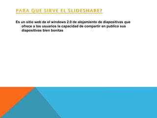 PARA QUE SIRVE EL SLIDESHARE?
Es un sitio web de el windows 2.0 de alojamiento de diapositivas que
ofrece a los usuarios la capacidad de compartir en publico sus
diapositivas bien bonitas
 