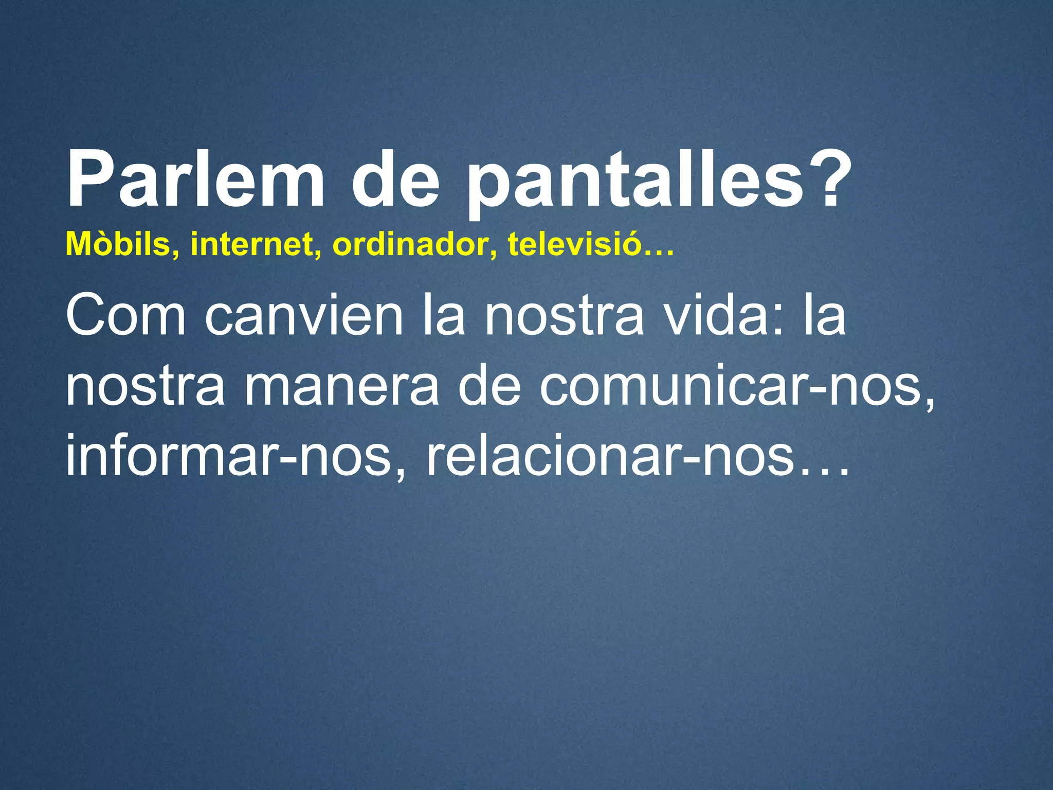 Parlem de pantalles?
Mòbils, internet, ordinador, televisió…

Com canvien la nostra vida: la
nostra manera de comunicar-nos,
informar-nos, relacionar-nos…
 