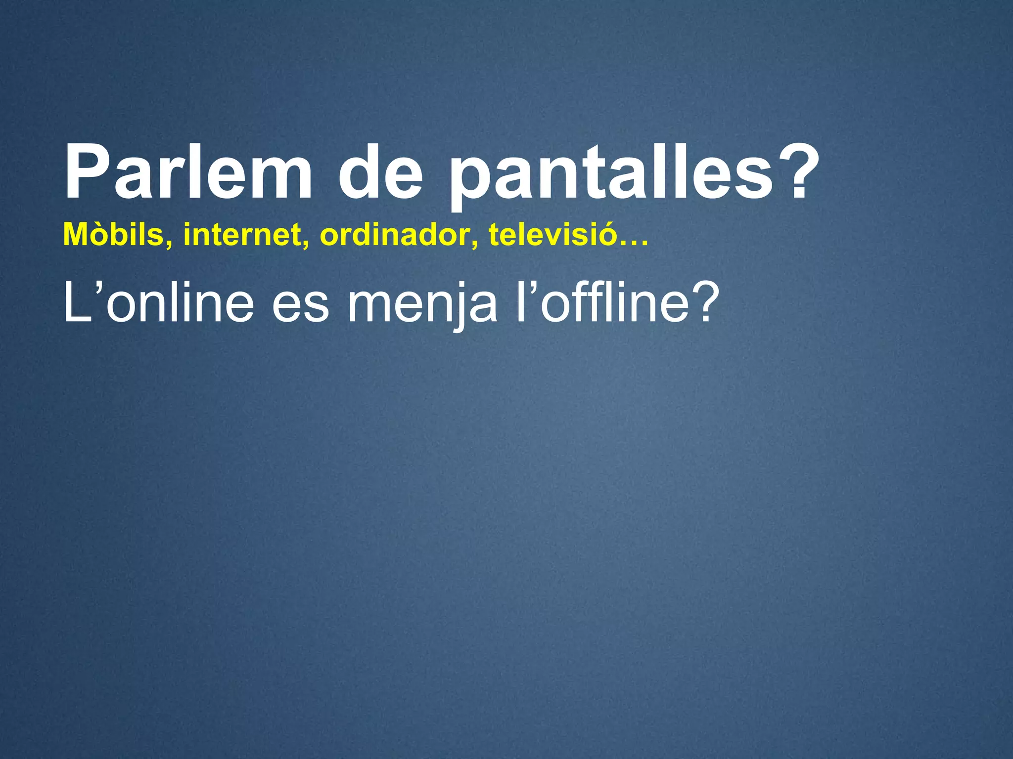 Parlem de pantalles?
Mòbils, internet, ordinador, televisió…

L’online es menja l’offline?
 