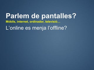 Parlem de pantalles?
Mòbils, internet, ordinador, televisió…

L’online es menja l’offline?
 